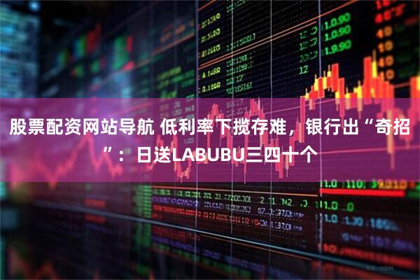 股票配资网站导航 低利率下揽存难，银行出“奇招”：日送LABUBU三四十个