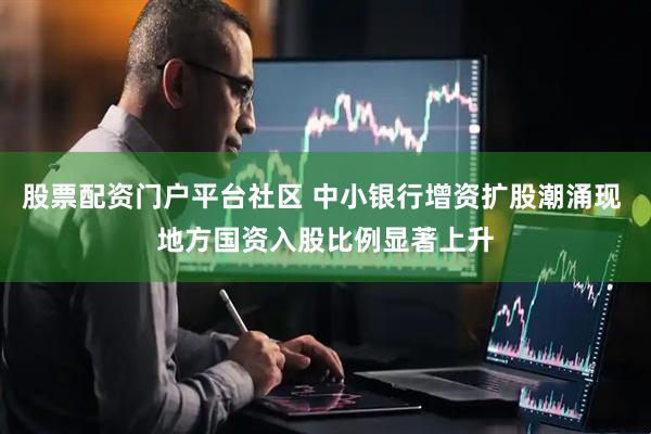股票配资门户平台社区 中小银行增资扩股潮涌现 地方国资入股比例显著上升
