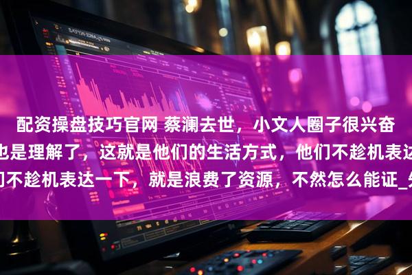 配资操盘技巧官网 蔡澜去世，小文人圈子很兴奋，掀起一股悼念潮，我也是理解了，这就是他们的生活方式，他们不趁机表达一下，就是浪费了资源，不然怎么能证_先生_徒刑_传播