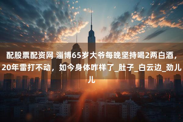 配股票配资网 淄博65岁大爷每晚坚持喝2两白酒，20年雷打不动，如今身体咋样了_肚子_白云边_劲儿