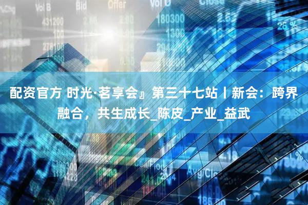 配资官方 时光·茗享会』第三十七站丨新会：跨界融合，共生成长_陈皮_产业_益武