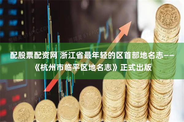 配股票配资网 浙江省最年轻的区首部地名志——《杭州市临平区地名志》正式出版