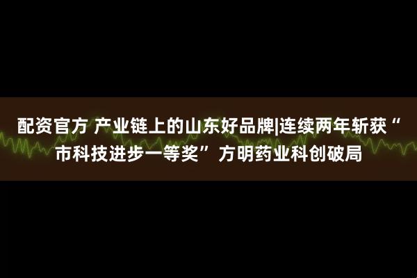 配资官方 产业链上的山东好品牌|连续两年斩获“市科技进步一等奖” 方明药业科创破局