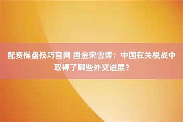 配资操盘技巧官网 国金宋雪涛：中国在关税战中取得了哪些外交进展？