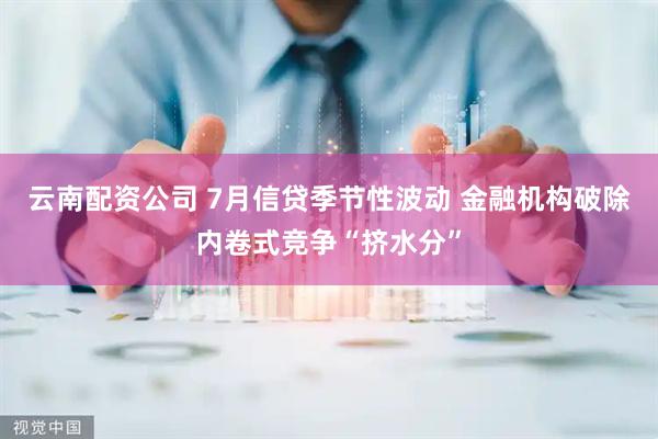 云南配资公司 7月信贷季节性波动 金融机构破除内卷式竞争“挤水分”