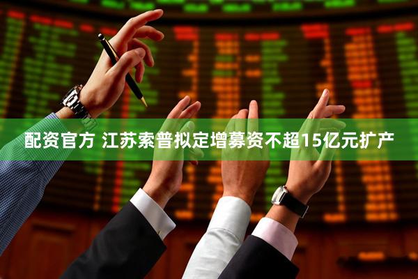 配资官方 江苏索普拟定增募资不超15亿元扩产