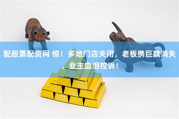 配股票配资网 惊！多地门店关闭，老板携巨款消失，业主血泪控诉！