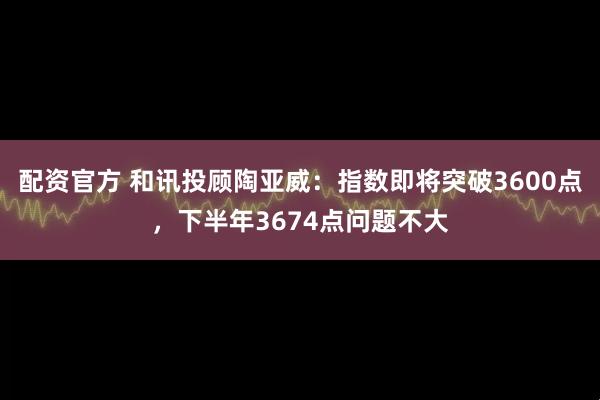 配资官方 和讯投顾陶亚威：指数即将突破3600点，下半年3674点问题不大