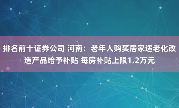 排名前十证券公司 河南：老年人购买居家适老化改造产品给予补贴 每房补贴上限1.2万元