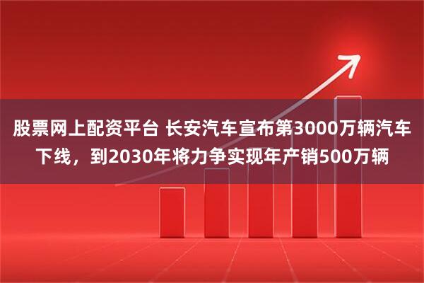 股票网上配资平台 长安汽车宣布第3000万辆汽车下线,到2030年将力争实现年产销500万辆