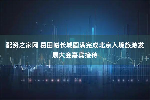 配资之家网 慕田峪长城圆满完成北京入境旅游发展大会嘉宾接待