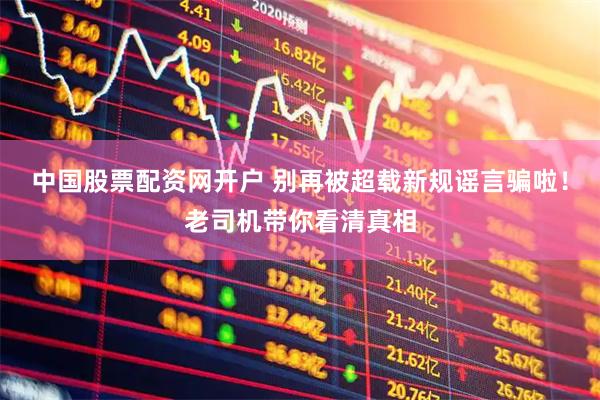 中国股票配资网开户 别再被超载新规谣言骗啦!老司机带你看清真相