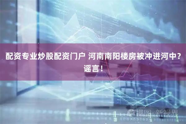 配资专业炒股配资门户 河南南阳楼房被冲进河中？谣言！
